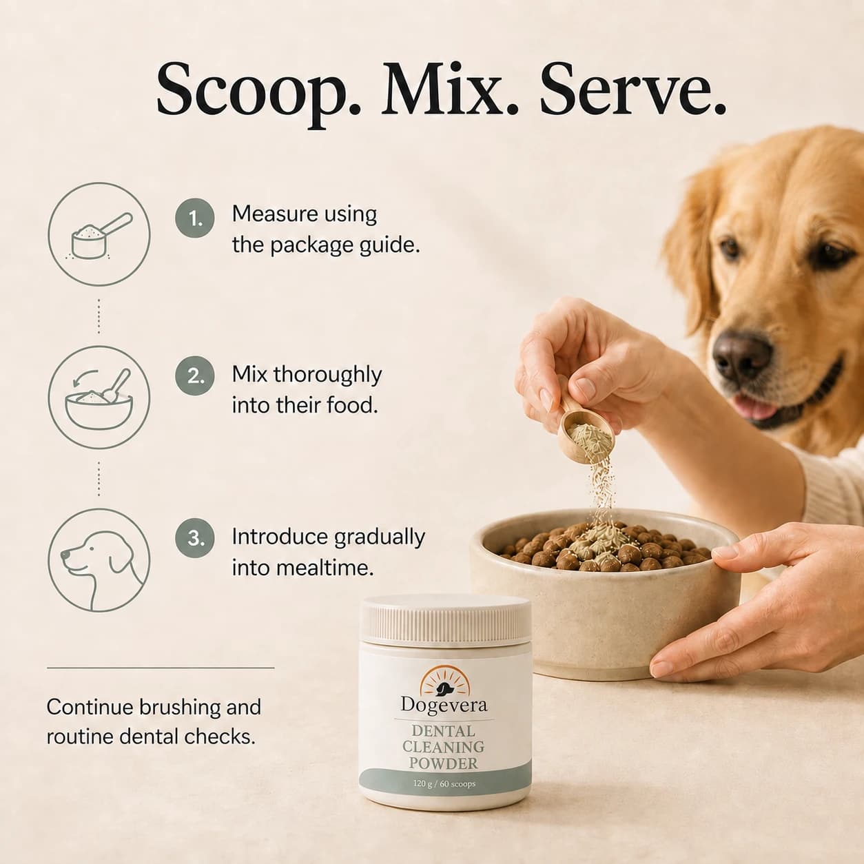 Scoop. Mix. Serve. 1. Measure using the package guide. 2. Mix thoroughly into their food. 3. Introduce gradually into mealtime. Continue brushing and routine dental checks.