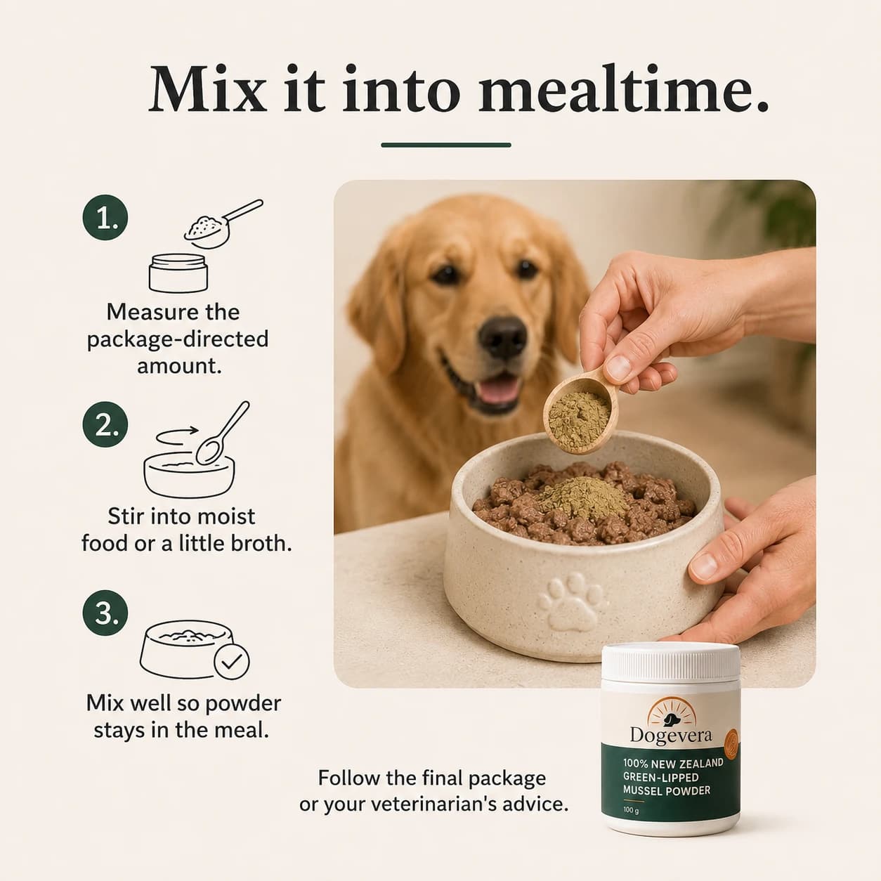 Mix it into mealtime. 1. Measure the package-directed amount. 2. Stir into moist food or a little broth. 3. Mix well so powder stays in the meal. Follow the final package or your veterinarian's advice.